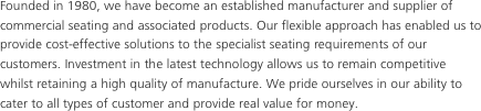 Founded in 1980, we have become an established manufacturer and supplier of commercial seating and associated products. Our flexible approach has enabled us to provide cost-effective solutions to the specialist seating requirements of our customers. Investment in the latest technology allows us to remain competitive whilst retaining a high quality of manufacture. We pride ourselves in our ability to cater to all types of customer and provide real value for money.