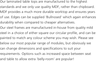 Our laminated table tops are manufactured to the highest standards and we only use quality MDF, rather than chipboard.
MDF provides a much more durable worktop and ensures years of use. Edges can be supplied ‘Bullnosed’ which again enhances durability when compared to cheaper alternatives.
Our steel frames are manufactured in-house from quality mild steel in a choice of either square our circular profile, and can be painted to match any colour scheme you may wish. Please see below our most popular range of modules, but obviously we can change dimensions and specifications to suit your requirements. Options such as increased space between seat and table to allow extra ‘belly-room’ are popular!