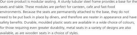 Our core product is modular seating. A sturdy tubular steel frame provides a base for the seats and table. These modules are perfect for canteen, cafe and fast-food environments. Because the seats are permanently attached to the base, they do not need to be put back in place by diners, and therefore are neater in appearance and have safety benefits. Durable, moulded plastic seats are available in a wide choice of colours, for those requiring even greater durability, metal seats in a variety of designs are also available, as are wooden seats in a choice of styles.