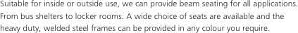 Suitable for inside or outside use, we can provide beam seating for all applications. From bus shelters to locker rooms. A wide choice of seats are available and the heavy duty, welded steel frames can be provided in any colour you require.