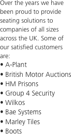 Over the years we have been proud to provide seating solutions to companies of all sizes across the UK. Some of our satisfied customers are:
• A-Plant
• British Motor Auctions
• HM Prisons
• Group 4 Security
• Wilkos
• Bae Systems
• Marley Tiles
• Boots

