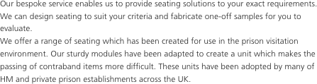 Our bespoke service enables us to provide seating solutions to your exact requirements. We can design seating to suit your criteria and fabricate one-off samples for you to evaluate.
We offer a range of seating which has been created for use in the prison visitation environment. Our sturdy modules have been adapted to create a unit which makes the passing of contraband items more difficult. These units have been adopted by many of HM and private prison establishments across the UK.